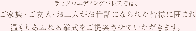 ラピタウエディングパレスでは、ご家族・ご友人・お二人がお世話になられた皆様に囲まれ温もりあふれる挙式をご提案させていただきます。